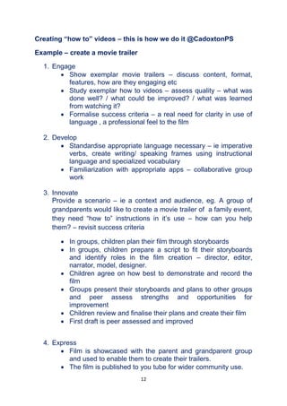 12
Creating “how to” videos – this is how we do it @CadoxtonPS
Example – create a movie trailer
1. Engage
 Show exemplar movie trailers – discuss content, format,
features, how are they engaging etc
 Study exemplar how to videos – assess quality – what was
done well? / what could be improved? / what was learned
from watching it?
 Formalise success criteria – a real need for clarity in use of
language , a professional feel to the film
2. Develop
 Standardise appropriate language necessary – ie imperative
verbs, create writing/ speaking frames using instructional
language and specialized vocabulary
 Familiarization with appropriate apps – collaborative group
work
3. Innovate
Provide a scenario – ie a context and audience, eg. A group of
grandparents would like to create a movie trailer of a family event,
they need “how to” instructions in it’s use – how can you help
them? – revisit success criteria
 In groups, children plan their film through storyboards
 In groups, children prepare a script to fit their storyboards
and identify roles in the film creation – director, editor,
narrator, model, designer.
 Children agree on how best to demonstrate and record the
film
 Groups present their storyboards and plans to other groups
and peer assess strengths and opportunities for
improvement
 Children review and finalise their plans and create their film
 First draft is peer assessed and improved
4. Express
 Film is showcased with the parent and grandparent group
and used to enable them to create their trailers.
 The film is published to you tube for wider community use.
 