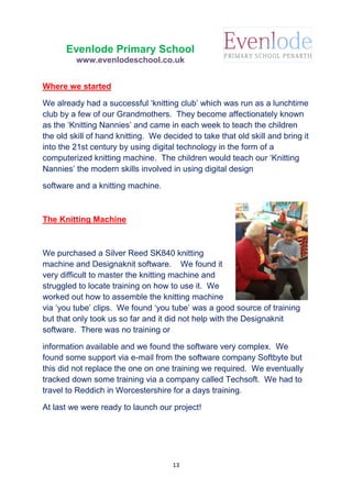 13
Evenlode Primary School
www.evenlodeschool.co.uk
Where we started
We already had a successful ‘knitting club’ which was run as a lunchtime
club by a few of our Grandmothers. They become affectionately known
as the ‘Knitting Nannies’ and came in each week to teach the children
the old skill of hand knitting. We decided to take that old skill and bring it
into the 21st century by using digital technology in the form of a
computerized knitting machine. The children would teach our ‘Knitting
Nannies’ the modern skills involved in using digital design
software and a knitting machine.
The Knitting Machine
We purchased a Silver Reed SK840 knitting
machine and Designaknit software. We found it
very difficult to master the knitting machine and
struggled to locate training on how to use it. We
worked out how to assemble the knitting machine
via ‘you tube’ clips. We found ‘you tube’ was a good source of training
but that only took us so far and it did not help with the Designaknit
software. There was no training or
information available and we found the software very complex. We
found some support via e-mail from the software company Softbyte but
this did not replace the one on one training we required. We eventually
tracked down some training via a company called Techsoft. We had to
travel to Reddich in Worcestershire for a days training.
At last we were ready to launch our project!
 