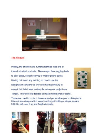 14
The Product
Initially, the children and ‘Knitting Nannies’ had lots of
ideas for knitted products. They ranged from juggling balls
to door stops, school scarves to mobile phone socks.
Having not found any training on how to use the
Designaknit software we were still having difficulty in
using it but didn’t want to delay launching our project any
longer. Therefore we decided to make mobile phone ‘socks’.
These are used to protect, decorate and personalise your mobile phone.
It is a simple design which would involve just knitting a simple square,
fold it in half, sew it up and finally decorate.
 