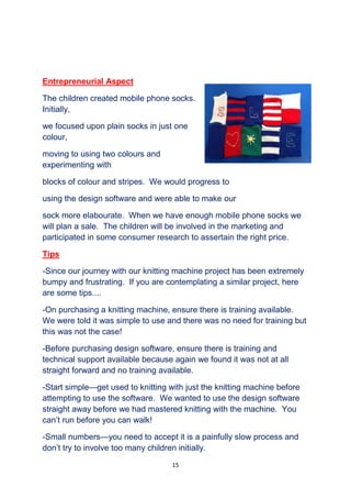 15
Entrepreneurial Aspect
The children created mobile phone socks.
Initially,
we focused upon plain socks in just one
colour,
moving to using two colours and
experimenting with
blocks of colour and stripes. We would progress to
using the design software and were able to make our
sock more elabourate. When we have enough mobile phone socks we
will plan a sale. The children will be involved in the marketing and
participated in some consumer research to assertain the right price.
Tips
-Since our journey with our knitting machine project has been extremely
bumpy and frustrating. If you are contemplating a similar project, here
are some tips....
-On purchasing a knitting machine, ensure there is training available.
We were told it was simple to use and there was no need for training but
this was not the case!
-Before purchasing design software, ensure there is training and
technical support available because again we found it was not at all
straight forward and no training available.
-Start simple—get used to knitting with just the knitting machine before
attempting to use the software. We wanted to use the design software
straight away before we had mastered knitting with the machine. You
can’t run before you can walk!
-Small numbers—you need to accept it is a painfully slow process and
don’t try to involve too many children initially.
 
