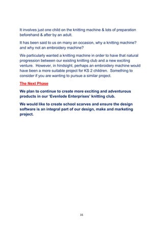 16
It involves just one child on the knitting machine & lots of preparation
beforehand & after by an adult.
It has been said to us on many an occasion, why a knitting machine?
and why not an embroidery machine?
We particularly wanted a knitting machine in order to have that natural
progression between our existing knitting club and a new exciting
venture. However, in hindsight, perhaps an embroidery machine would
have been a more suitable project for KS 2 children. Something to
consider if you are wanting to pursue a similar project.
The Next Phase
We plan to continue to create more exciting and adventurous
products in our ‘Evenlode Enterprises’ knitting club.
We would like to create school scarves and ensure the design
software is an integral part of our design, make and marketing
project.
 
