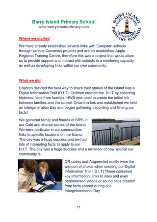 17
Barry Island Primary School
www.barryislandprimary.com
Where we started
We have already established several links with European schools
through various Comenius projects and are an established Apple
Regional Training Centre, therefore this was a project that would allow
us to provide support and interact with schools in a mentoring capacity
as well as developing links within our own community.
What we did
Children decided the best way to share their stories of the Island was a
Digital Information Trail (D.I.T). Children created the D.I.T by collecting
historical facts from families. HWB was used to create the initial link
between families and the school. Once this link was established we held
an intergeneration Day and began gathering, recording and filming our
facts!
We gathered family and friends of BIPS in
our Café and shared stories of the Island.
We were particular in our communities
links to specific locations on the Island.
The day was a huge success and we had
lots of interesting facts to apply to our
D.I.T. The day was a huge success and a reminder of how special our
community is
QR codes and Augmented reality were the
weapon of choice when creating our Digital
Information Trail ( D.I.T) These contained
key information, links to sites and even
personalised videos or sound bites created
from facts shared during our
Intergenerational Day
 