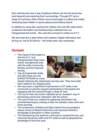 18
Geo caching club was a way of getting children out into the local area
(and beyond) and exploring their surroundings. Through ICT and a
range of numeracy skills children were encouraged to collect and create
interesting facts hidden in secret places around Barry Island.
In addition to using Geo caching the children also hid QR codes which
contained information and historical facts collected from our
Intergenerational events. We used this concept to create our D.I.T.
We also took this a step further and created a digital information trail
during our visit to St David’s – the locals were very impressed.
The Impact
• The impact of the project is
that the D.I.T and
Intergeneration Days have
further strengthened links
with the wider community,
families and the historical
society.
• Use of Augmented reality
and QR codes are now
EXPECTATIONS for every
display following the widespread use last year. They have both
been added to our Display policy.
• We have seen a significant improvement in ICT skills in the
community as parents enjoyed participating in the project and
engaging with the school through a range of ‘tech’
• The use of Hwb was further validated as an ‘excellent’ way of
harnessing community interaction with the school.
• The use of Hwb as a method for gathering information has
enriched learning by creating a clear link between class work and
home learning.
• The comparison of Molina and Barry Island has encouraged a
deeper sense of Global Citizenship and improved children’s
knowledge of education in other countries.
• The Geocaching club acted as a stimulus to creating the tour and
improved Numeracy skills and ICT skills as well as geographical
knowledge of the local area.
 