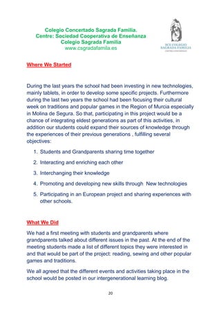 20
Colegio Concertado Sagrada Familia.
Centre: Sociedad Cooperativa de Enseñanza
Colegio Sagrada Familia
www.csgradafamila.es
Where We Started
During the last years the school had been investing in new technologies,
mainly tablets, in order to develop some specific projects. Furthermore
during the last two years the school had been focusing their cultural
week on traditions and popular games in the Region of Murcia especially
in Molina de Segura. So that, participating in this project would be a
chance of integrating eldest generations as part of this activities, in
addition our students could expand their sources of knowledge through
the experiences of their previous generations , fulfilling several
objectives:
1. Students and Grandparents sharing time together
2. Interacting and enriching each other
3. Interchanging their knowledge
4. Promoting and developing new skills through New technologies
5. Participating in an European project and sharing experiences with
other schools.
What We Did
We had a first meeting with students and grandparents where
grandparents talked about different issues in the past. At the end of the
meeting students made a list of different topics they were interested in
and that would be part of the project: reading, sewing and other popular
games and traditions.
We all agreed that the different events and activities taking place in the
school would be posted in our intergenerational learning blog.
 