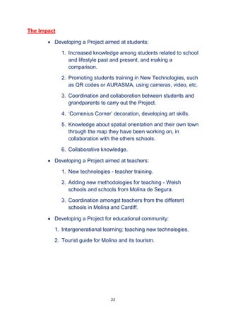 22
The Impact
 Developing a Project aimed at students:
1. Increased knowledge among students related to school
and lifestyle past and present, and making a
comparison.
2. Promoting students training in New Technologies, such
as QR codes or AURASMA, using cameras, video, etc.
3. Coordination and collaboration between students and
grandparents to carry out the Project.
4. ‘Comenius Corner’ decoration, developing art skills.
5. Knowledge about spatial orientation and their own town
through the map they have been working on, in
collaboration with the others schools.
6. Collaborative knowledge.
 Developing a Project aimed at teachers:
1. New technologies - teacher training.
2. Adding new methodologies for teaching - Welsh
schools and schools from Molina de Segura.
3. Coordination amongst teachers from the different
schools in Molina and Cardiff.
 Developing a Project for educational community:
1. Intergenerational learning: teaching new technologies.
2. Tourist guide for Molina and its tourism.
 