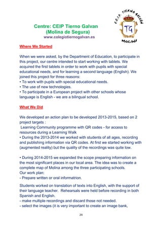 24
Centre: CEIP Tierno Galvan
(Molina de Segura)
www.colegiotiernogalvan.es
Where We Started
When we were asked, by the Department of Education, to participate in
this project, our centre intended to start working with tablets. We
acquired the first tablets in order to work with pupils with special
educational needs, and for learning a second language (English). We
joined this project for three reasons:
• To work with pupils with special educational needs.
• The use of new technologies.
• To participate in a European project with other schools whose
language is English - we are a bilingual school.
What We Did
We developed an action plan to be developed 2013-2015, based on 2
project targets :
Learning Community programme with QR codes - for access to
resources during a Learning Walk
• During the 2013-2014 we worked with students of all ages, recording
and publishing information via QR codes. At first we started working with
(augmented reality) but the quality of the recordings was quite low.
• During 2014-2015 we expanded the scope preparing information on
the most significant places in our local area. The idea was to create a
complete map of Molina among the three participating schools.
Our work plan:
- Prepare written or oral informatrion.
Students worked on translation of texts into English, with the support of
their language teacher. Rehearsals were held before recording in both
Spanish and English.
- make multiple recordings and discard those not needed.
- select the images (it is very important to create an image bank,
 