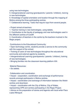 26
using new technologies.
5. Intergenerational Learning (grandparents / parents / children), training
in new technologies.
6. Knowledge of spatial orientation and location through the mapping of
Molina among the three participating centres.
7. Collaborative learning. Tasks that require input from several people.
• Project aimed at teachers:
1. Teacher training in new technologies, using tablets.
2. Contribution to the faculty of pedagogy and new technologies used in
the different centres of Cardiff.
3. Coordination of teachers in the centre by the teachers involved in the
Regio project.
Contributions to the Educational Community:
• Open technology centre, students provide a service to the community
with the support of the school.
• Training of users of new technologies throughout the educational
community and external agents by students.
• Intergenerational Learning (grandparents / parents / children), training
of new technologies.
• Bringing families into the classroom learning platform XXI.
Material Resources:
• Six tablets.
Collaboration and coordination.
• Impact - cooperation, coordination and exchange of performance
records amongst participants in Molina centres.
• Impact - coordination and exchange of information between the Welsh
centres and downtown.
• Impact - coordination with the City of Molina, City of Wales,
representing CPR and centres participating in the Regio Project.
• Advice on the preparation of stories and legends with local writer Paco
Lopez Mengual.
 