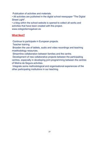 27
Publication of activities and materials.
• All activities are published in the digital school newspaper "The Digital
Street Light".
• a blog within the school website is opened to collect all works and
activities that have been created with this project.
www.colegiotiernogalvan.es
What Next?
Continue to participate in European projects.
Teacher training.
Broaden the use of tablets, audio and video recordings and teaching
moethodology resources.
Streamline collaboration between families and the centre.
Development of new collaborative projects between the participating
centres, especially in developing joint programming between the centres
of Molina de Segura activities.
Integrate some methodological and organisational experiences of the
other participating institutions in our teaching.
 