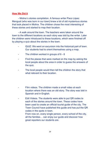 29
How We Did It
- Molina´s stories compilation. A famous writer Paco López
Mengual (who was born in our town) knew a lot of old mysterious stories
that took placed in Molina. The children chose the most interesting of
these stories and started to map their location.
- A walk around the town. The teachers were taken around the
town to the different locations as each story was told by the writer. Later
the children were introduced to these locations, which were finished off
by playing a quiz about the stories in the town.
- QUIZ: We went on excursion into the historical part of town.
Our students had to orient themselves using a map.
- The children worked in groups of 6 - 8
- Find the places that were marked on the map by asking the
local people about the area in order to guess the answers of
the quiz.
- The local people would then tell the children the story that
what relevant to their location.
- Film videos. The children made a small video at each
location where there was an old story. The story was told in
Spanish and in English.
- Edit Videos. The students were able to put QR codes to
each of the stories around the town. These codes have
been used to create an official tourist guide of the city. The
Town Council have published this guide and has put the QR
codes in the spots in town.
From now on, every single person, every school of the city,
all the families… can enjoy our guide and discover how
great reporters our students are.
 