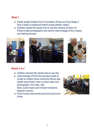 3
Week 1
● Adults taught children from Foundation Phase and Key Stage 2
how to bake a traditional Welsh recipe (Welsh cakes)
● Children taught the adults how to use the camera function on
iPads to take photographs and record video footage of the recipes
and baking process
Weeks 2 & 3
● Children showed the adults how to use the
● video footage of from the previous week to
create an edited movie using the iMovie app.
Adults were shown how to insert video and
photographs, trim clips, add
titles, audio tracks and include transitions
between scenes.
● Final movies were produced and saved onto
iPads
 