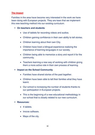 30
The Impact
Families in the area have become very interested in the work we have
been doing with European projects. They are keen that we implement
this new teaching method into our existing curriculum.
 On teachers and students:
 Use of tablets for recording videos and audios.
 Children gaining confidence in their own ability to tell stories.
 Children learning about their own City.
 Children have lived a bilingual experience realizing the
importance of learning languages in our society.
 Children being able to memorize a story and report it for the
community.
 Teachers learning a new way of working with children giving
them a more active role in their own process of learning.
 Impact on the School Community
 Families have shared stories of the past together.
 Children have been able to tell their families what they have
learnt.
 Our school is increasing the number of students thanks to
our participation in European projects.
 This is the beginning of a new educational methodology in
our school that is closely related to our new curriculum.
 Resources:
 4 tablets.
 Imovie software.
 Maps of the city.
 
