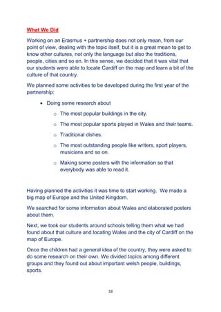 33
What We Did
Working on an Erasmus + partnership does not only mean, from our
point of view, dealing with the topic itself, but it is a great mean to get to
know other cultures, not only the language but also the traditions,
people, cities and so on. In this sense, we decided that it was vital that
our students were able to locate Cardiff on the map and learn a bit of the
culture of that country.
We planned some activities to be developed during the first year of the
partnership:
 Doing some research about
o The most popular buildings in the city.
o The most popular sports played in Wales and their teams.
o Traditional dishes.
o The most outstanding people like writers, sport players,
musicians and so on.
o Making some posters with the information so that
everybody was able to read it.
Having planned the activities it was time to start working. We made a
big map of Europe and the United Kingdom.
We searched for some information about Wales and elaborated posters
about them.
Next, we took our students around schools telling them what we had
found about that culture and locating Wales and the city of Cardiff on the
map of Europe.
Once the children had a general idea of the country, they were asked to
do some research on their own. We divided topics among different
groups and they found out about important welsh people, buildings,
sports.
 