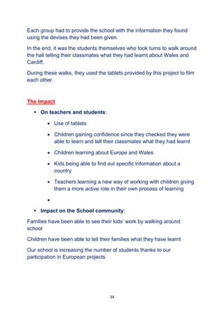 34
Each group had to provide the school with the information they found
using the devises they had been given.
In the end, it was the students themselves who took turns to walk around
the hall telling their classmates what they had learnt about Wales and
Cardiff.
During these walks, they used the tablets provided by this project to film
each other.
The Impact
 On teachers and students:
 Use of tablets
 Children gaining confidence since they checked they were
able to learn and tell their classmates what they had learnt
 Children learning about Europe and Wales
 Kids being able to find out specific information about a
country
 Teachers learning a new way of working with children giving
them a more active role in their own process of learning

 Impact on the School community:
Families have been able to see their kids’ work by walking around
school
Children have been able to tell their families what they have learnt
Our school is increasing the number of students thanks to our
participation in European projects
 