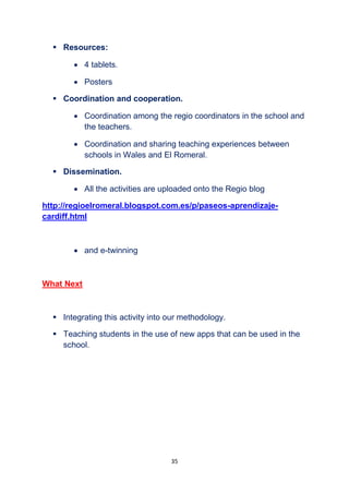 35
 Resources:
 4 tablets.
 Posters
 Coordination and cooperation.
 Coordination among the regio coordinators in the school and
the teachers.
 Coordination and sharing teaching experiences between
schools in Wales and El Romeral.
 Dissemination.
 All the activities are uploaded onto the Regio blog
http://regioelromeral.blogspot.com.es/p/paseos-aprendizaje-
cardiff.html
 and e-twinning
What Next
 Integrating this activity into our methodology.
 Teaching students in the use of new apps that can be used in the
school.
 