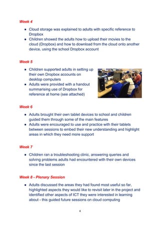 4
Week 4
● Cloud storage was explained to adults with specific reference to
Dropbox
● Children showed the adults how to upload their movies to the
cloud (Dropbox) and how to download from the cloud onto another
device, using the school Dropbox account
Week 5
● Children supported adults in setting up
their own Dropbox accounts on
desktop computers
● Adults were provided with a handout
summarising use of Dropbox for
reference at home (see attached)
Week 6
● Adults brought their own tablet devices to school and children
guided them through some of the main features
● Adults were encouraged to use and practice with their tablets
between sessions to embed their new understanding and highlight
areas in which they need more support
Week 7
● Children ran a troubleshooting clinic, answering queries and
solving problems adults had encountered with their own devices
since the last session
Week 8 - Plenary Session
● Adults discussed the areas they had found most useful so far,
highlighted aspects they would like to revisit later in the project and
identified other aspects of ICT they were interested in learning
about - this guided future sessions on cloud computing
 