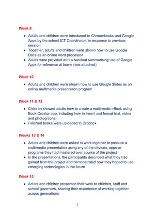 5
Week 9
● Adults and children were introduced to Chromebooks and Google
Apps by the school ICT Coordinator, in response to previous
session
● Together, adults and children were shown how to use Google
Docs as an online word processor
● Adults were provided with a handout summarising use of Google
Apps for reference at home (see attached)
Week 10
● Adults and children were shown how to use Google Slides as an
online multimedia presentation program
Week 11 & 12
● Children showed adults how to create a multimedia eBook using
Book Creator app, including how to insert and format text, video
and photographs
● Finished books were uploaded to Dropbox
Weeks 13 & 14
● Adults and children were asked to work together to produce a
multimedia presentation using any of the devices, apps or
programs they had mastered over course of the project
● In the presentations, the participants described what they had
gained from the project and demonstrated how they hoped to use
emerging technologies in the future
Week 15
● Adults and children presented their work to children, staff and
school governors, sharing their experience of working together
across generations
 