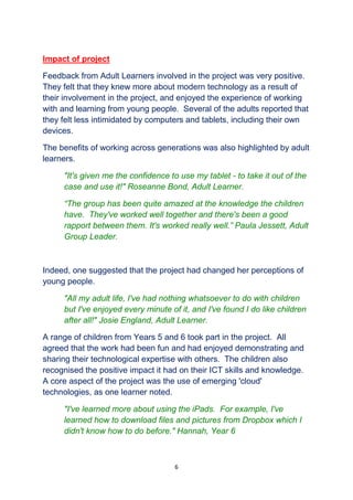 6
Impact of project
Feedback from Adult Learners involved in the project was very positive.
They felt that they knew more about modern technology as a result of
their involvement in the project, and enjoyed the experience of working
with and learning from young people. Several of the adults reported that
they felt less intimidated by computers and tablets, including their own
devices.
The benefits of working across generations was also highlighted by adult
learners.
"It's given me the confidence to use my tablet - to take it out of the
case and use it!" Roseanne Bond, Adult Learner.
“The group has been quite amazed at the knowledge the children
have. They've worked well together and there's been a good
rapport between them. It's worked really well.” Paula Jessett, Adult
Group Leader.
Indeed, one suggested that the project had changed her perceptions of
young people.
"All my adult life, I've had nothing whatsoever to do with children
but I've enjoyed every minute of it, and I've found I do like children
after all!" Josie England, Adult Learner.
A range of children from Years 5 and 6 took part in the project. All
agreed that the work had been fun and had enjoyed demonstrating and
sharing their technological expertise with others. The children also
recognised the positive impact it had on their ICT skills and knowledge.
A core aspect of the project was the use of emerging 'cloud'
technologies, as one learner noted.
"I've learned more about using the iPads. For example, I've
learned how to download files and pictures from Dropbox which I
didn't know how to do before." Hannah, Year 6
 