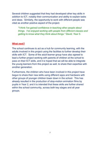 7
Several children suggested that they had developed other key skills in
addition to ICT, notably their communication and ability to explain tasks
and ideas. Similarly, the opportunity to work with different people was
cited as another positive aspect of the project.
"I think I've gained confidence in teaching other people about
things. I've enjoyed working with people from different classes and
getting to know what they think about things." David, Year 5.
What next?
The school continues to act as a hub for community learning, with the
adults involved in this project using the facilities to further develop their
skills with ICT. Some of the adult learner group have also agreed to
lead a further project working with parents of children at the school to
pass on their ICT skills, and it is hoped that we will be able to integrate
the young learners from this project as well, to share their expertise with
another generation.
Furthermore, the children who have been involved in this project have
begun to share their new skills using different apps and hardware with
other groups of younger children lower down in the school. This has
already resulted in the production of stop-motion animation films by
pupils in Year 2, and it is intended that these skills are further shared
within the school community, across both key stages and all year
groups.
 