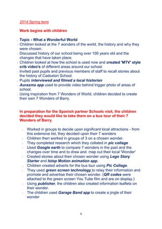 9
2014 Spring term
Work begins with children
 Topic - What a Wonderful World
 Children looked at the 7 wonders of the world, the history and why they
were chosen.
 Discussed history of our school being over 100 years old and the
changes that have taken place.
 Children looked at how the school is used now and created 'MTV' style
crib video's of different areas around our school.
 Invited past pupils and previous members of staff to recall stories about
the history of Cadoxton School.
 Pupils interviewed and filmed a local historian
 Aurasma app used to provide video behind trigger photo of areas of
school.
 Using inspiration from 7 Wonders of World, children decided to create
their own 7 Wonders of Barry.
In preparation for the Spanish partner Schools visit, the children
decided they would like to take them on a bus tour of their 7
Wonders of Barry.
 Worked in groups to decide upon significant local attractions - from
this extensive list, they decided upon their 7 wonders
 Children then worked in groups of 3 on a chosen wonder.
 They completed research which they collated in pic collage
 Used Google earth to compare 7 wonders in the past and the
changes over time and to draw and map out their local 'Wonder'
 Created stories about their chosen wonder using Lego Story
Starter and Istop Motion animation app.
 Children created adverts for the bus tour using Pic Collage.
 They used green screen technology to relay their information and
promote and advertise their chosen wonder. (QR codes were
attached to the green screen You Tube film and are on display.)
 Using publisher, the children also created information leaflets on
their wonder.
 The children used Garage Band app to create a jingle of their
wonder
 