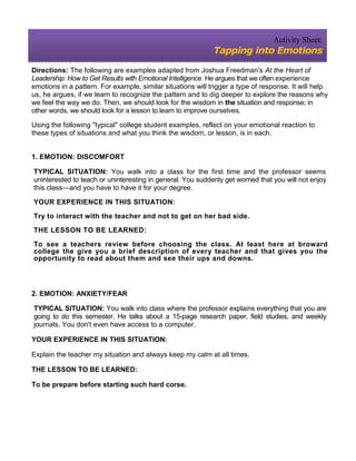 Activity Sheet:
                                                             Tapping into Emotions

Directions: The following are examples adapted from Joshua Freedman's At the Heart of
Leadership: How to Get Results with Emotional Intelligence. He argues that we often experience
emotions in a pattern. For example, similar situations will trigger a type of response. It will help
us, he argues, if we learn to recognize the pattern and to dig deeper to explore the reasons why
we feel the way we do. Then, we should look for the wisdom in the situation and response; in
other words, we should look for a lesson to learn to improve ourselves.

Using the following "typical" college student examples, reflect on your emotional reaction to
these types of situations and what you think the wisdom, or lesson, is in each.


1. EMOTION: DISCOMFORT

TYPICAL SITUATION: You walk into a class for the first time and the professor seems
uninterested to teach or uninteresting in general. You suddenly get worried that you will not enjoy
this class—and you have to have it for your degree.

YOUR EXPERIENCE IN THIS SITUATION:

Try to interact with the teacher and not to get on her bad side.

THE LESSON TO BE LEARNED:

To see a teachers review before choosing the class. At least here at broward
college the give you a brief description of every teacher and that gives you the
opportunity to read about them and see their ups and downs.




2. EMOTION: ANXIETY/FEAR

TYPICAL SITUATION: You walk into class where the professor explains everything that you are
going to do this semester. He talks about a 15-page research paper, field studies, and weekly
journals. You don't even have access to a computer.

YOUR EXPERIENCE IN THIS SITUATION:

Explain the teacher my situation and always keep my calm at all times.

THE LESSON TO BE LEARNED:

To be prepare before starting such hard corse.
 