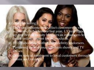 4)Local marketing
 They use influencers to affect customers in various
segments. In September last year, L’Oreal signed
up five British beauty bloggers as influencers to
create online content for its products.
 By collaborating with A-list celebrity endorsers.
 Partnered up with many fashion shows and TV
shows
 Offers special treatment to loyal customers through
salons and lounges.
 