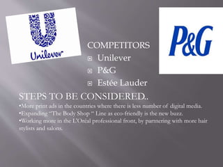 COMPETITORS
 Unilever
 P&G
 Estée Lauder
STEPS TO BE CONSIDERED..
•More print ads in the countries where there is less number of digital media.
•Expanding “The Body Shop “ Line as eco-friendly is the new buzz.
•Working more in the L'Oréal professional front, by partnering with more hair
stylists and salons.
 