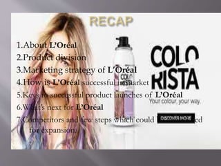 1.About L’Oréal
2.Product division
3.Marketing strategy of L’Oréal
4.How is L’Oréal successful in market
5.Keys to successful product launches of L’Oréal
6.What’s next for L’Oréal
7.Competitors and few steps which could be considered
for expansion.
 
