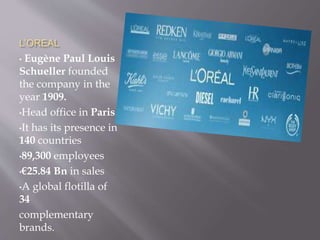 L’OREAL
• Eugène Paul Louis
Schueller founded
the company in the
year 1909.
•Head office in Paris
•It has its presence in
140 countries
•89,300 employees
•€25.84 Bn in sales
•A global flotilla of
34
complementary
brands.
 