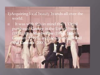 1)Acquiring local beauty brands all over the
world.
 It was with this in mind that L’Oréal
purchased Gemey in the United States
(1974), then Maybelline (1994), Jade in
Germany (1995), and the Japanese brand
Shu Uemura (2000).
 