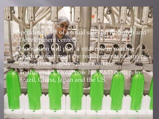 3)Spending 3.5% of annual sales on Research and
Development centers.
 Innovation will play a vital role in making
products that meet the requirements of buyers
across these highly varied markets.
 To this end, L'Oréal now has R&D centers in
Brazil, China, Japan and the US.
 