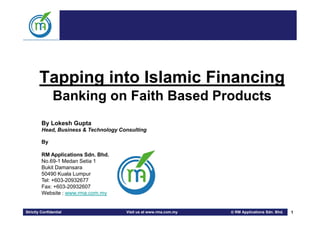 Tapping into Islamic Financing
               Banking on Faith Based Products
         By Lokesh Gupta
         Head, Business & Technology Consulting

         By

         RM Applications Sdn. Bhd.
         No.69-1 Medan Setia 1
         Bukit Damansara
         50490 Kuala Lumpur
         Tel: +603-20932677
         Fax: +603-20932607
         Website : www.rma.com.my


Strictly Confidential                  Visit us at www.rma.com.my    RM Applications Sdn. Bhd.   1
 