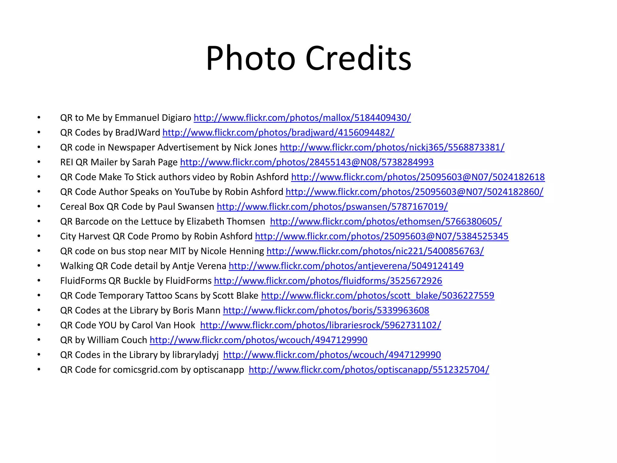 Photo CreditsQR to Me by Emmanuel Digiarohttp://www.flickr.com/photos/mallox/5184409430/QR Codes by BradJWardhttp://www.flickr.com/photos/bradjward/4156094482/QR code in Newspaper Advertisement by Nick Jones http://www.flickr.com/photos/nickj365/5568873381/REI QR Mailer by Sarah Page http://www.flickr.com/photos/28455143@N08/5738284993QR Code Make To Stick authors video by Robin Ashford http://www.flickr.com/photos/25095603@N07/5024182618QR Code Author Speaks on YouTube by Robin Ashfordhttp://www.flickr.com/photos/25095603@N07/5024182860/Cereal Box QR Code by Paul Swansenhttp://www.flickr.com/photos/pswansen/5787167019/QR Barcode on the Lettuce by Elizabeth Thomsenhttp://www.flickr.com/photos/ethomsen/5766380605/City Harvest QR CodePromo by Robin Ashfordhttp://www.flickr.com/photos/25095603@N07/5384525345QR code on bus stop near MIT by Nicole Henning http://www.flickr.com/photos/nic221/5400856763/Walking QR Code detail by Antje Verenahttp://www.flickr.com/photos/antjeverena/5049124149FluidForms QR Buckle by FluidFormshttp://www.flickr.com/photos/fluidforms/3525672926QR Code Temporary Tattoo Scans by Scott Blake http://www.flickr.com/photos/scott_blake/5036227559QR Codes at the Library by Boris Mann http://www.flickr.com/photos/boris/5339963608QR Code YOU by Carol Van Hook  http://www.flickr.com/photos/librariesrock/5962731102/QR by William Couch http://www.flickr.com/photos/wcouch/4947129990QR Codes in the Library by libraryladyjhttp://www.flickr.com/photos/wcouch/4947129990QR Code for comicsgrid.com by optiscanapphttp://www.flickr.com/photos/optiscanapp/5512325704/