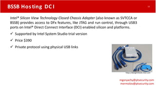 BSSB Hos ting DC I
https://designintools.intel.com
Intel® Silicon View Technology Closed Chassis Adapter (also known as SVTCCA or
BSSB) provides access to DFx features, like JTAG and run control, through USB3
ports on Intel® Direct Connect Interface (DCI) enabled silicon and platforms.
 Supported by Intel System Studio trial version
 Price $390
 Private protocol using physical USB links
mgoryachy@ptsecurity.com
mermolov@ptsecurity.com
13
 