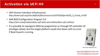 Activation via UEFI HII
• UEFI Human Interface Infrastructure
http://www.uefi.org/sites/default/files/resources/UEFI%20Spec%202_5_Errata_A.PDF
• AMI BIOS Configuration Program 5.0
https://ami.com/products/bios-uefi-tools-and-utilities/bios-uefi-utilities/
• It is possible to reprogram BIOS by programmer or through SPI controller (if
privileges allow), but the target platform could shut down with an error
if Boot Guard is running.
http://www.dediprog.com/
mgoryachy@ptsecurity.com
mermolov@ptsecurity.com
19
 
