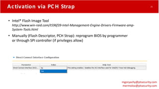 Activation via PC H Strap
• Intel® Flash Image Tool
http://www.win-raid.com/t596f39-Intel-Management-Engine-Drivers-Firmware-amp-
System-Tools.html
• Manually (Flash Descriptor, PCH Strap): reprogram BIOS by programmer
or through SPI controller (if privileges allow)
mgoryachy@ptsecurity.com
mermolov@ptsecurity.com
21
 