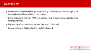 Summary
• Modern CPU (Skylake+) design allows using JTAG-like interface through USB
which gives total control over the system;
• Being a low cost and non-NDA technology, JTAG provides new opportunities
for researchers;
• Big vendor of motherboard vendor (we aren’t disclose);
• Ensure that your Skylake laptop has DCI disabled.
mgoryachy@ptsecurity.com
mermolov@ptsecurity.com
26
 