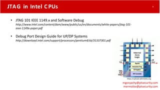 JTAG in Intel C PUs
• JTAG 101 IEEE 1149.x and Software Debug
http://www.intel.com/content/dam/www/public/us/en/documents/white-papers/jtag-101-
ieee-1149x-paper.pdf
• Debug Port Design Guide for UP/DP Systems
http://download.intel.com/support/processors/pentium4/sb/31337301.pdf
https://upload.wikimedia.org
mgoryachy@ptsecurity.com
mermolov@ptsecurity.com
9
 
