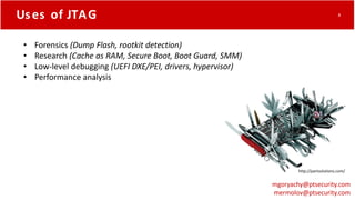 Uses of JTAG
• Forensics (Dump Flash, rootkit detection)
• Research (Cache as RAM, Secure Boot, Boot Guard, SMM)
• Low-lev...