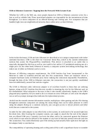 USB to Ethernet Converter: Tapping Into the Network With Greater Ease
Whether for LAN or the Web use, most people depend on USB to Ethernet converter wires for a
fast as well as reliable link. These specialized adapters are responsible for the transmission of data
throughout 2 or more computers in an offered heating and cooling unit. For computers that are
bundled right into one neighborhood network, these cables serve as their lifelines.
In the techie dictionary, USB and also Ethernet are described as two unique components with rather
unrelated functions. USB is the short for Universal Serial Bus, which is the outside information
stations that assists the Plug-and-Play installment. This device is attached to an outlet that is
especially designed for this bus as well as you could in fact add to 127 peripherals making use of a
single port. On the other hand, Ethernet is merely a computer system networking technology that
makes use of either an Ethernet card or a wire.
Because of differing computer requirements, the USB function has been incorporated to the
Ethernet in order to establish network and also Net connections. There are instances where a
computer hardware lacks an Ethernet port, hence making the connection impossible. Nonetheless,
through the help of the USB to Ethernet converter, the connection is not just quickly established
however additionally assured fast and also regular.
The USB to Ethernet cable television adapter is of excellent benefit to those that are utilizing
laptops, along with PC loyalists that discover trouble in situating the slot for the Ethernet card on
the motherboard. What amounts to the ease is that it also installs effortlessly, thanks to the USB's
plug-and-play capability. All you need to do is to situate an extra USB port as well as let the adapter
run as well as prompt messages that indicates the replacement process.
Aside from the smooth internet information transfer, multiplayer video gaming and also file sharing
throughout numerous computers are among the many things that can be taken pleasure in while
using the adapter. Being on a common network, you can gain access to ink-jet printers and other
tools that are connected to the system.
In order for the cable adapter to run effectively on the system, its ends need to be secured right into
the ideal slots. After booting the computer system, you ought to attach the flat end of the adapter
into an offered USB port. Currently you have the other end to be connected against the Ethernet
cord, which in turn must be affixed to the modem or any kind of hub that permits network and also
Net connection. You could effortlessly spot if the setting up had actually been right once the light on
the adapter body is switched on.
The compatibility of operating heating and cooling units (OS) is still a significant factor to consider
 