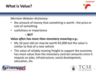 10
What is Value?
Merriam-Webster dictionary:
• the amount of money that something is worth : the price or
cost of something
• usefulness or importance
– BUT
Value often has more than monetary meaning e.g.:
• My 10-year old car may be worth R2,000 but the value is
similar to that of a new vehicle
• The value of reliably moving freight to support the economy
has more value than the monetary contract amounts since it
impacts on jobs, infrastructure, social development,
education, etc.
 