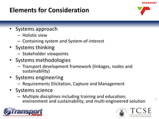 Elements for Consideration
• Systems approach
– Holistic view
– Containing system and System-of-interest
• Systems thinking
– Stakeholder viewpoints
• Systems methodologies
– Transport development framework (linkages, nodes and
sustainability)
• Systems engineering
– Requirements Elicitation, Capture and Management
• Systems science
– Multiple disciplines including training and education;
environment and sustainability; and multi-engineered solution
12
 