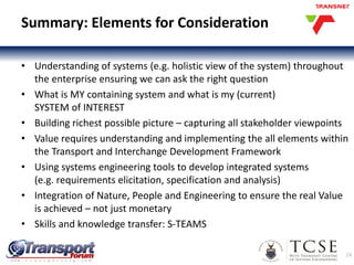 Summary: Elements for Consideration
• Understanding of systems (e.g. holistic view of the system) throughout
the enterprise ensuring we can ask the right question
• What is MY containing system and what is my (current)
SYSTEM of INTEREST
• Building richest possible picture – capturing all stakeholder viewpoints
• Value requires understanding and implementing the all elements within
the Transport and Interchange Development Framework
• Using systems engineering tools to develop integrated systems
(e.g. requirements elicitation, specification and analysis)
• Integration of Nature, People and Engineering to ensure the real Value
is achieved – not just monetary
• Skills and knowledge transfer: S-TEAMS
24
 