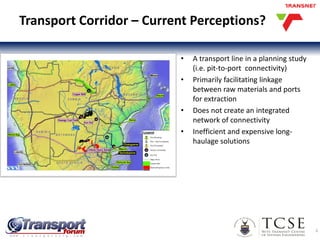 Transport Corridor – Current Perceptions?
• A transport line in a planning study
(i.e. pit-to-port connectivity)
• Primarily facilitating linkage
between raw materials and ports
for extraction
• Does not create an integrated
network of connectivity
• Inefficient and expensive long-
haulage solutions
4
 