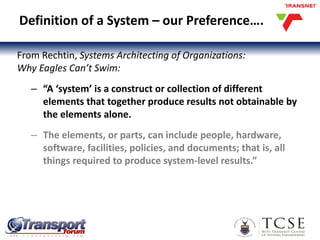 Definition of a System – our Preference….
From Rechtin, Systems Architecting of Organizations:
Why Eagles Can’t Swim:
– “A ‘system’ is a construct or collection of different
elements that together produce results not obtainable by
the elements alone.
– The elements, or parts, can include people, hardware,
software, facilities, policies, and documents; that is, all
things required to produce system-level results.”
7
 