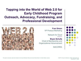 Tapping into the World of Web 2.0 for Early Childhood Program Outreach, Advocacy, Fundraising, and Professional Development Fran Simon VP Product Marketing Network for Good-------- Bryan Schultz Chief of Membership and  Organizational Advancement NACCRRA This work is licensed under the Creative Commons Attribution-Noncommercial-Share Alike 3.0 United States License NAEYC Annual Conference, 2009: Washington DC November 21, 2009 