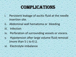 Complications
i. Persistent leakage of ascitic fluid at the needle
insertion site.
ii. Abdominal wall hematoma or bleeding
iii. Infection
iv. Perforation of surrounding vessels or viscera.
v. Hypotension after large volume fluid removal
(more than 5 L to 6 L).
vi. Electrolyte imbalance
 