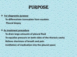 Purpose
❖ For diagnostic purpose
To differentiate transudate from exudate
Pleural biopsy
❖ As treatment procedure
To drain large amounts of pleural fluid
To equalize pressure on both sides of the thoracic cavity
Relieve shortness of breath and pain
Instillation of medication into the pleural space
 