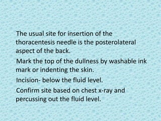 The usual site for insertion of the
thoracentesis needle is the posterolateral
aspect of the back.
Mark the top of the dullness by washable ink
mark or indenting the skin.
Incision- below the fluid level.
Confirm site based on chest x-ray and
percussing out the fluid level.
 