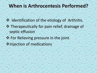 When is Arthrocentesis Performed?
❖ Identification of the etiology of Arthritis.
❖ Therapeutically for pain relief, drainage of
septic effusion
❖ For Relieving pressure in the joint
❖Injection of medications
 