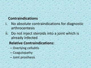 Contraindications
i. No absolute contraindications for diagnostic
arthrocentesis
ii. Do not inject steroids into a joint which is
already infected
Relative Contraindications:
– Overlying cellulitis
– Coagulopathy
– Joint prosthesis
 